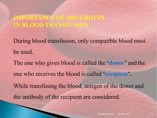 IMPORTANCE OFABO GROUPS
IN BLOOD TRANSFUSION
During blood transfusion, only compatible blood must
be used.
The one who gives blood is called the ‘donor’ andthe
one who receives the blood is called ‘recipient’.
While transfusing the blood, antigen of the donor and
the antibody of the recipient are considered.
Mujtaba Ashraf 16/09/2015 15
 