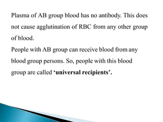 Plasma of AB group blood has no antibody. This does
not cause agglutination of RBC from any other group
of blood.
People with AB group can receive blood from any
blood group persons. So, people with this blood
group are called ‘universal recipients’.
Mujtaba Ashraf 16/09/2015 17
 
