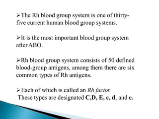 The Rh blood group system is one of thirty-
five current human blood group systems.
It is the most important blood group system
afterABO.
Rh blood group system consists of 50 defined
blood-group antigens, among them there are six
common types of Rh antigens.
Each of which is called an Rh factor.
These types are designated C,D, E, c, d, and e.
Mujtaba Ashraf 16/09/2015 22
 