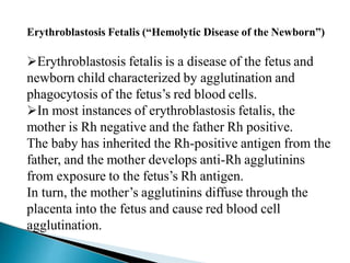 Erythroblastosis Fetalis (“Hemolytic Disease of the Newborn”)
Erythroblastosis fetalis is a disease of the fetus and
newborn child characterized by agglutination and
phagocytosis of the fetus’s red blood cells.
In most instances of erythroblastosis fetalis, the
mother is Rh negative and the father Rh positive.
The baby has inherited the Rh-positive antigen from the
father, and the mother develops anti-Rh agglutinins
from exposure to the fetus’s Rh antigen.
In turn, the mother’s agglutinins diffuse through the
placenta into the fetus and cause red blood cell
agglutination.
Mujtaba Ashraf 16/09/2015 25
 