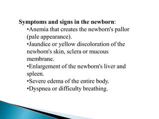 Symptoms and signs in the newborn:
•Anemia that creates the newborn's pallor
(pale appearance).
•Jaundice or yellow discoloration of the
newborn's skin, sclera or mucous
membrane.
•Enlargement of the newborn's liver and
spleen.
•Severe edema of the entire body.
•Dyspnea or difficulty breathing.
Mujtaba Ashraf 16/09/2015 27
 