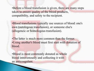 •Before a blood transfusion is given, there are many steps
taken to ensure quality of the blood products,
compatibility, and safety to the recipient.
•Blood transfusions typically use sources of blood: one's
own (autologous transfusion), or someone else's
(allogeneic or homologous transfusion).
•The latter is much more common than the former.
•Using another's blood must first start with donation of
blood.
•Blood is most commonly donated as whole
blood intravenously and collecting it with
an anticoagulant.
Mujtaba Ashraf 16/09/2015 35
 