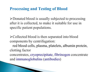 Processing and Testing of Blood
Mujtaba Ashraf 16/09/2015 36
Donated blood is usually subjected to processing
after it is collected, to make it suitable for use in
specific patient populations.
Collected blood is then separated into blood
components by centrifugation:
red blood cells, plasma, platelets, albumin protein,
clotting factor
concentrates, cryoprecipitate, fibrinogen concentrate
and immunoglobulins (antibodies)
 