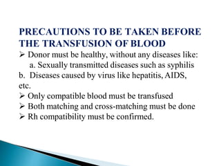 PRECAUTIONS TO BE TAKEN BEFORE
THE TRANSFUSION OF BLOOD
Mujtaba Ashraf 16/09/2015 39
 Donor must be healthy, without any diseases like:
a. Sexually transmitted diseases such as syphilis
b. Diseases caused by virus like hepatitis, AIDS,
etc.
 Only compatible blood must be transfused
 Both matching and cross-matching must be done
 Rh compatibility must be confirmed.
 