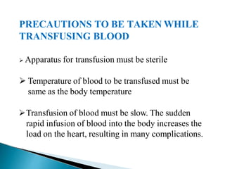PRECAUTIONS TO BE TAKEN WHILE
TRANSFUSING BLOOD
Mujtaba Ashraf 16/09/2015 40
 Apparatus for transfusion must be sterile
 Temperature of blood to be transfused must be
same as the body temperature
Transfusion of blood must be slow. The sudden
rapid infusion of blood into the body increases the
load on the heart, resulting in many complications.
 