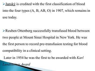 Janský is credited with the first classification of blood
into the four types (A, B, AB, O) in 1907, which remains in
use today.
Reuben Ottenberg successfully transfused blood between
two people at Mount Sinai Hospital in New York. He was
the first person to record pre-transfusion testing for blood
compatibility in a clinical setting.
Later in 1954 he was the first to be awarded with Karl
Landsteiner Award
Mujtaba Ashraf 16/09/2015 9
 