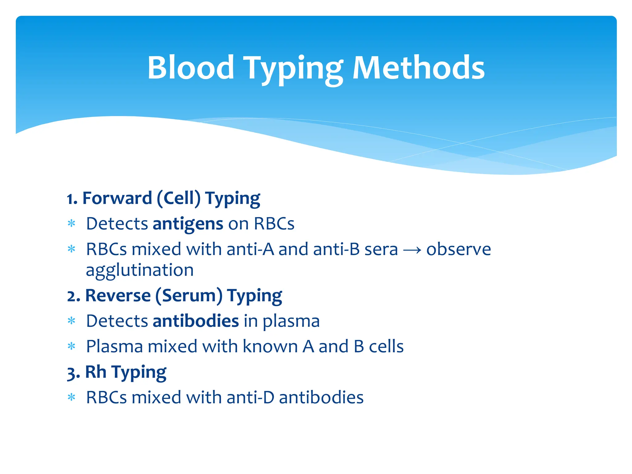 Blood Typing Methods
1. Forward (Cell) Typing
 Detects antigens on RBCs
 RBCs mixed with anti-A and anti-B sera → observe
agglutination
2. Reverse (Serum) Typing
 Detects antibodies in plasma
 Plasma mixed with known A and B cells
3. Rh Typing
 RBCs mixed with anti-D antibodies
 