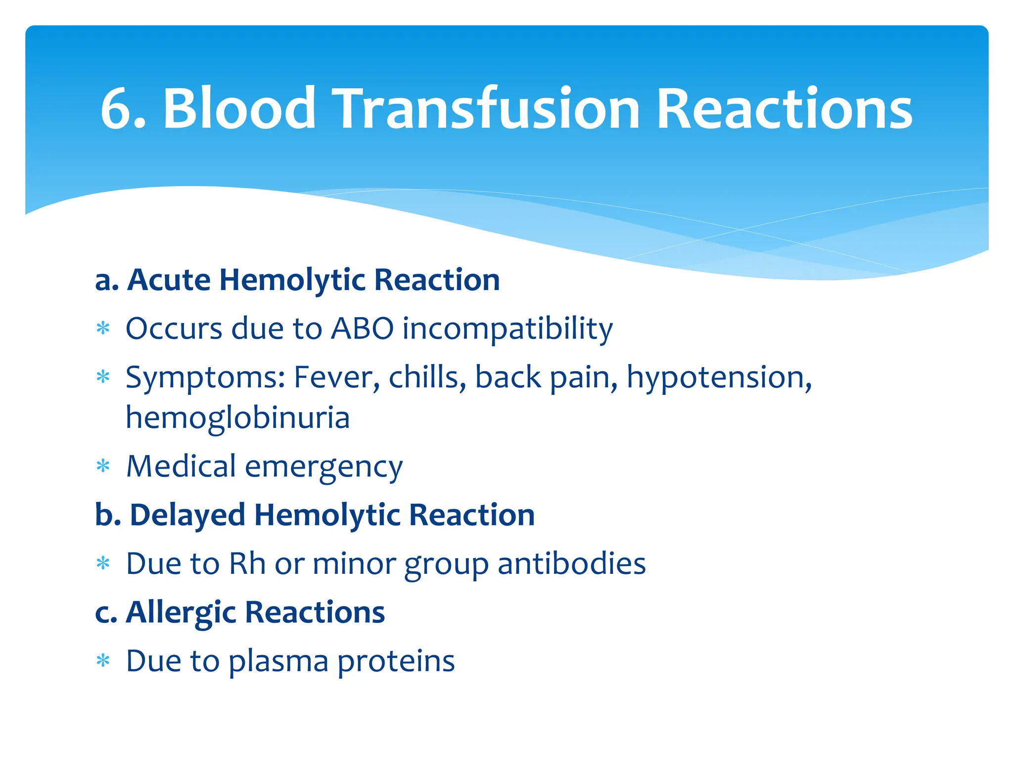 a. Acute Hemolytic Reaction
 Occurs due to ABO incompatibility
 Symptoms: Fever, chills, back pain, hypotension,
hemoglobinuria
 Medical emergency
b. Delayed Hemolytic Reaction
 Due to Rh or minor group antibodies
c. Allergic Reactions
 Due to plasma proteins
6. Blood Transfusion Reactions
 