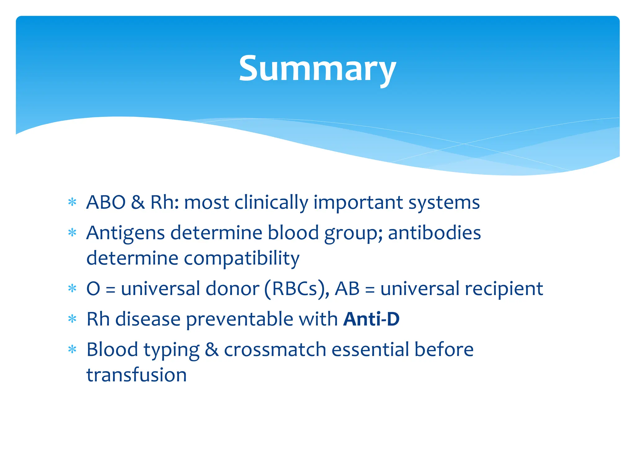  ABO & Rh: most clinically important systems
 Antigens determine blood group; antibodies
determine compatibility
 O = universal donor (RBCs), AB = universal recipient
 Rh disease preventable with Anti-D
 Blood typing & crossmatch essential before
transfusion
Summary
 
