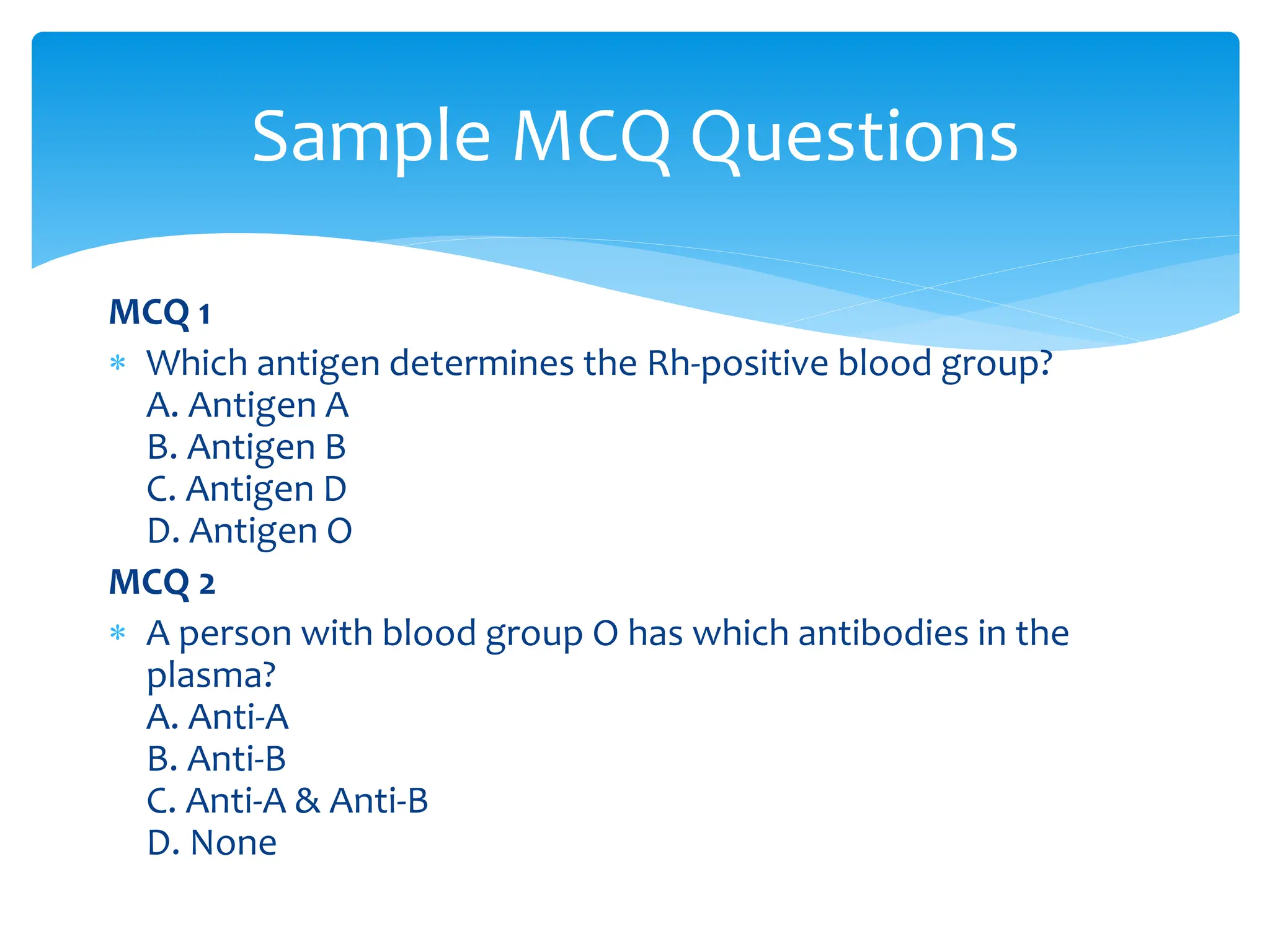 MCQ 1
 Which antigen determines the Rh-positive blood group?
A. Antigen A
B. Antigen B
C. Antigen D
D. Antigen O
MCQ 2
 A person with blood group O has which antibodies in the
plasma?
A. Anti-A
B. Anti-B
C. Anti-A & Anti-B
D. None
Sample MCQ Questions
 