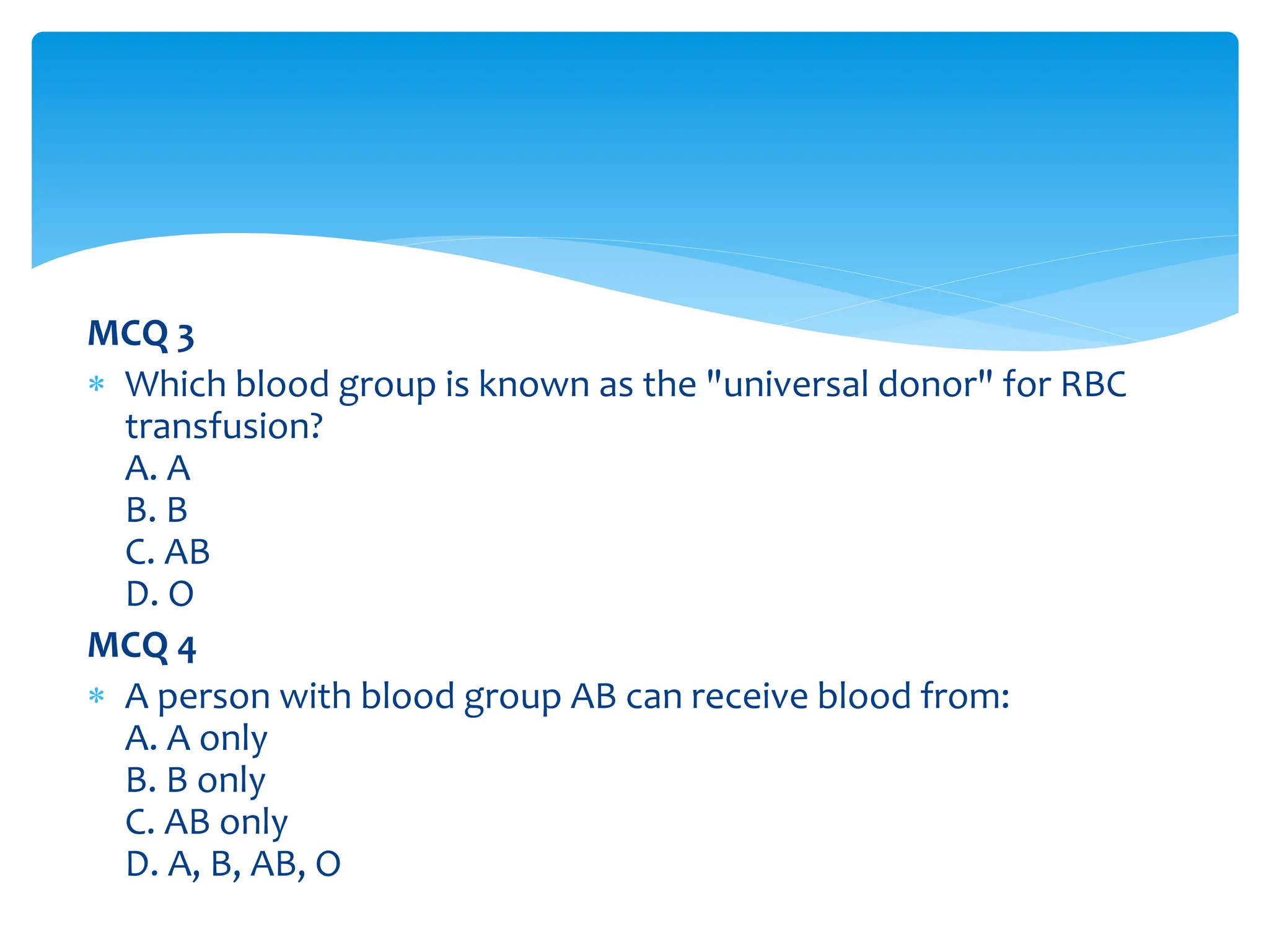 MCQ 3
 Which blood group is known as the "universal donor" for RBC
transfusion?
A. A
B. B
C. AB
D. O
MCQ 4
 A person with blood group AB can receive blood from:
A. A only
B. B only
C. AB only
D. A, B, AB, O
 