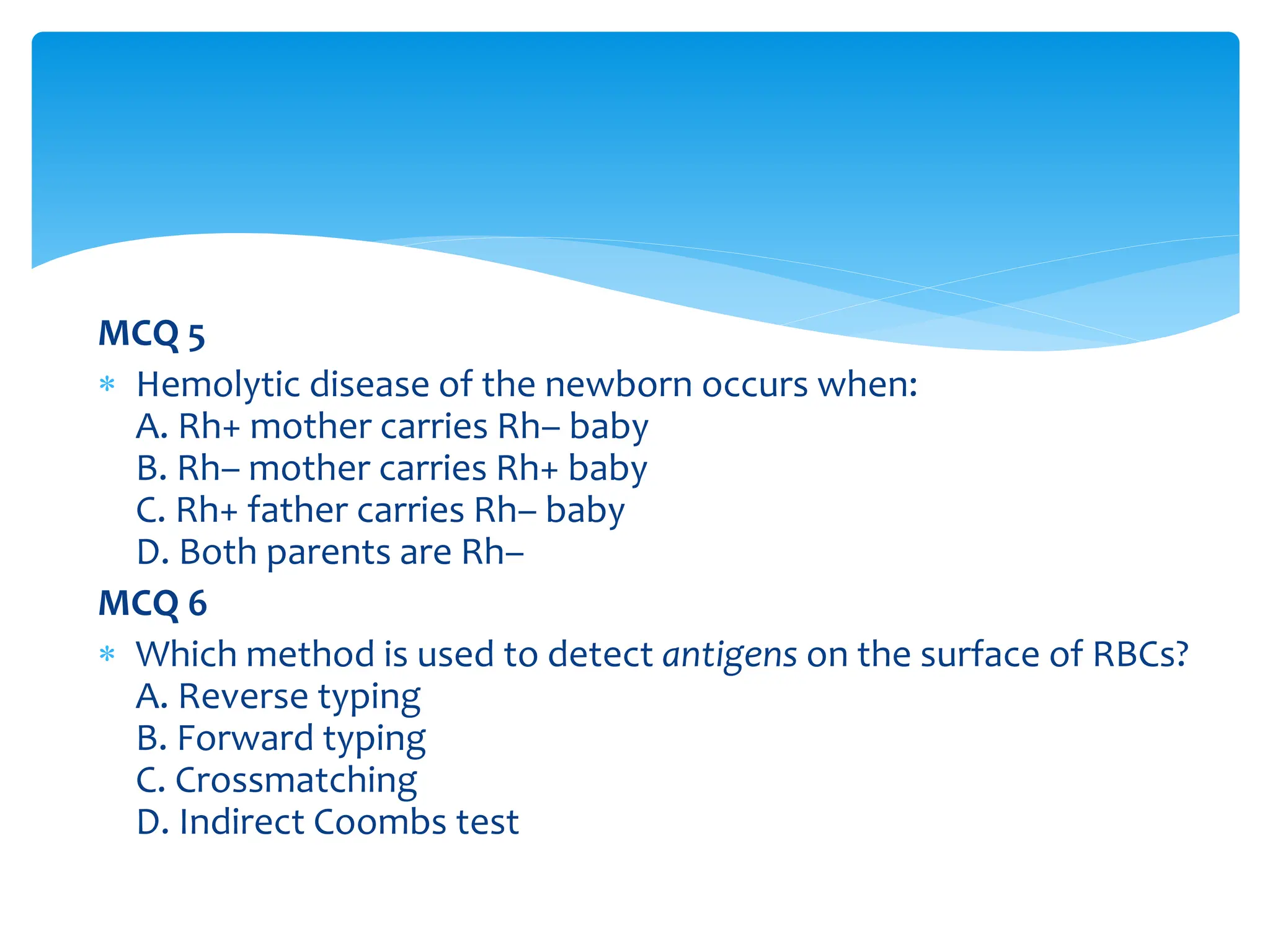 MCQ 5
 Hemolytic disease of the newborn occurs when:
A. Rh+ mother carries Rh– baby
B. Rh– mother carries Rh+ baby
C. Rh+ father carries Rh– baby
D. Both parents are Rh–
MCQ 6
 Which method is used to detect antigens on the surface of RBCs?
A. Reverse typing
B. Forward typing
C. Crossmatching
D. Indirect Coombs test
 