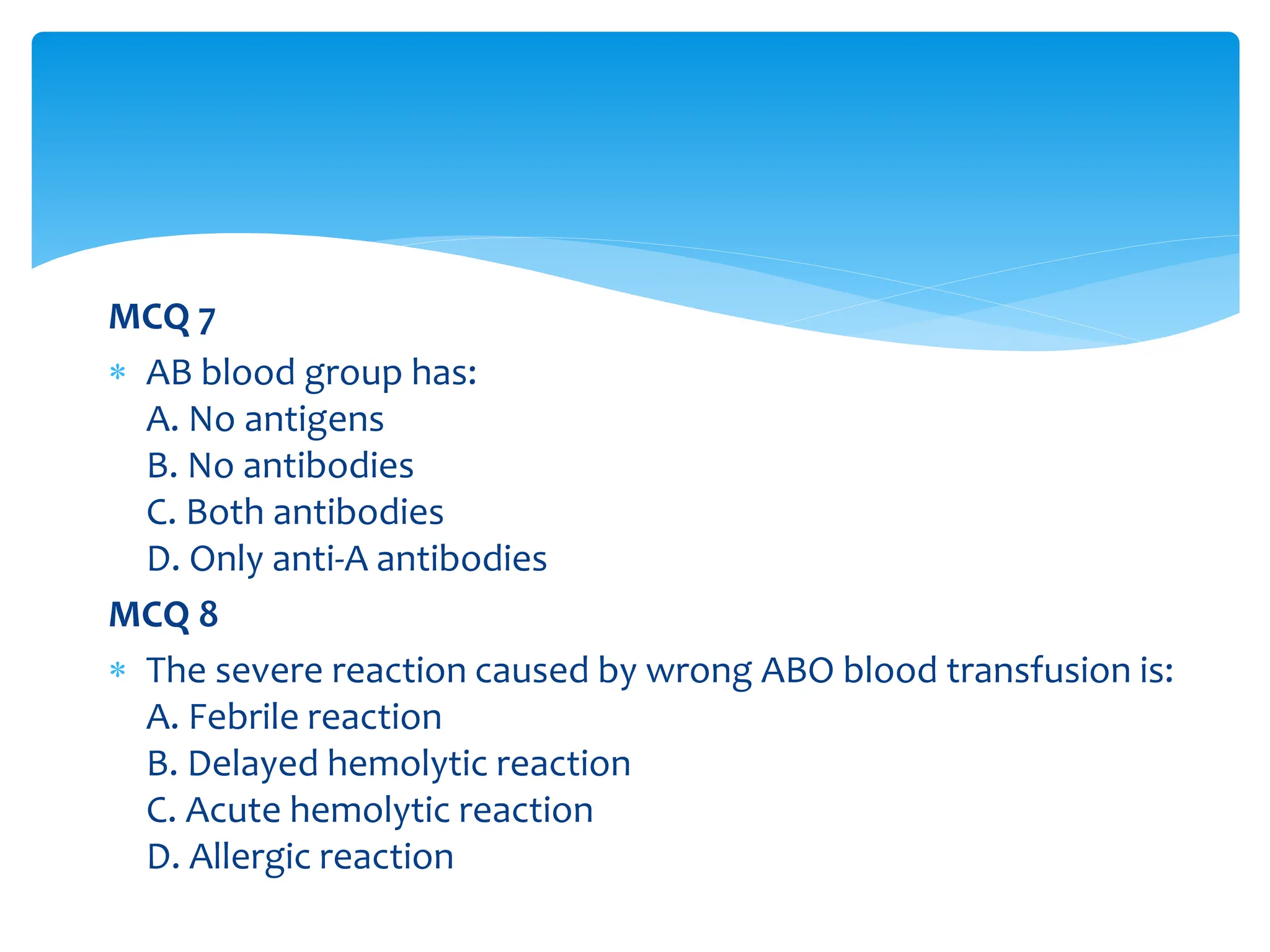 MCQ 7
 AB blood group has:
A. No antigens
B. No antibodies
C. Both antibodies
D. Only anti-A antibodies
MCQ 8
 The severe reaction caused by wrong ABO blood transfusion is:
A. Febrile reaction
B. Delayed hemolytic reaction
C. Acute hemolytic reaction
D. Allergic reaction
 