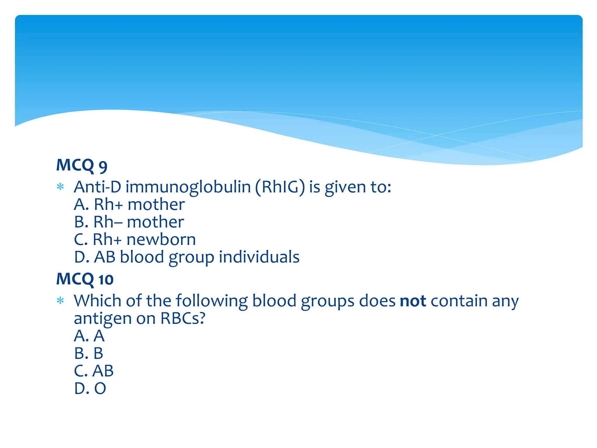 MCQ 9
 Anti-D immunoglobulin (RhIG) is given to:
A. Rh+ mother
B. Rh– mother
C. Rh+ newborn
D. AB blood group individuals
MCQ 10
 Which of the following blood groups does not contain any
antigen on RBCs?
A. A
B. B
C. AB
D. O
 