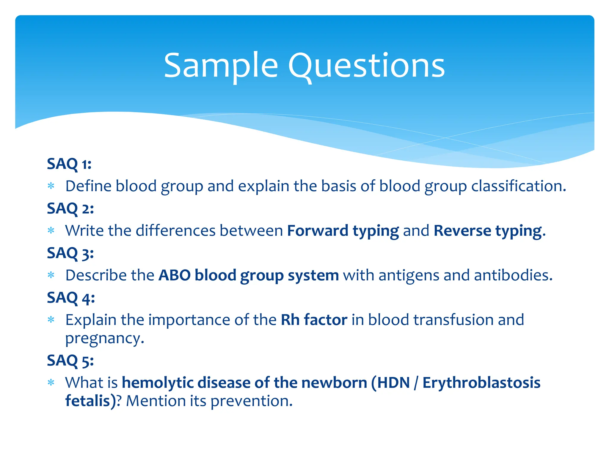 SAQ 1:
 Define blood group and explain the basis of blood group classification.
SAQ 2:
 Write the differences between Forward typing and Reverse typing.
SAQ 3:
 Describe the ABO blood group system with antigens and antibodies.
SAQ 4:
 Explain the importance of the Rh factor in blood transfusion and
pregnancy.
SAQ 5:
 What is hemolytic disease of the newborn (HDN / Erythroblastosis
fetalis)? Mention its prevention.
Sample Questions
 