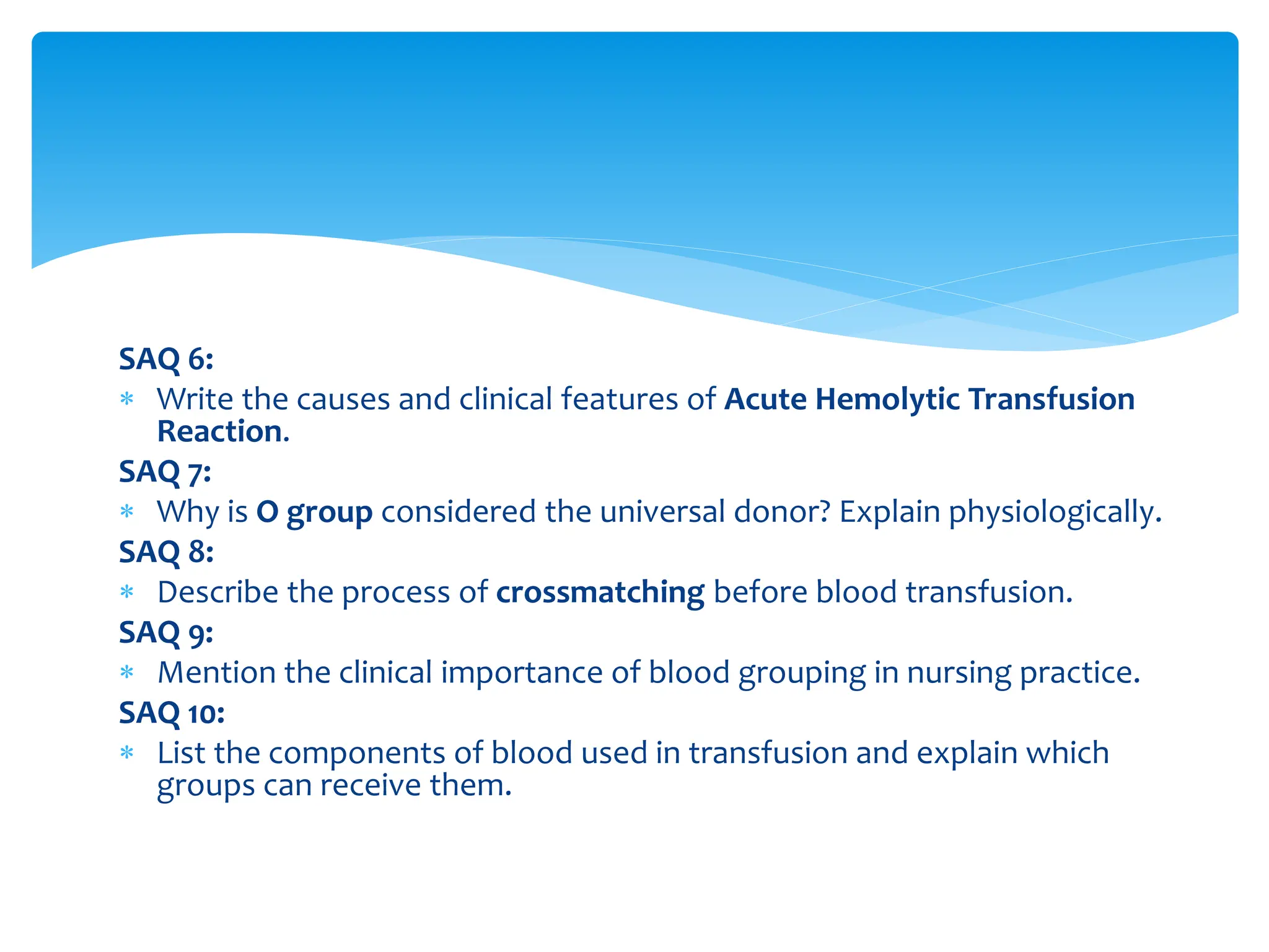 SAQ 6:
 Write the causes and clinical features of Acute Hemolytic Transfusion
Reaction.
SAQ 7:
 Why is O group considered the universal donor? Explain physiologically.
SAQ 8:
 Describe the process of crossmatching before blood transfusion.
SAQ 9:
 Mention the clinical importance of blood grouping in nursing practice.
SAQ 10:
 List the components of blood used in transfusion and explain which
groups can receive them.
 