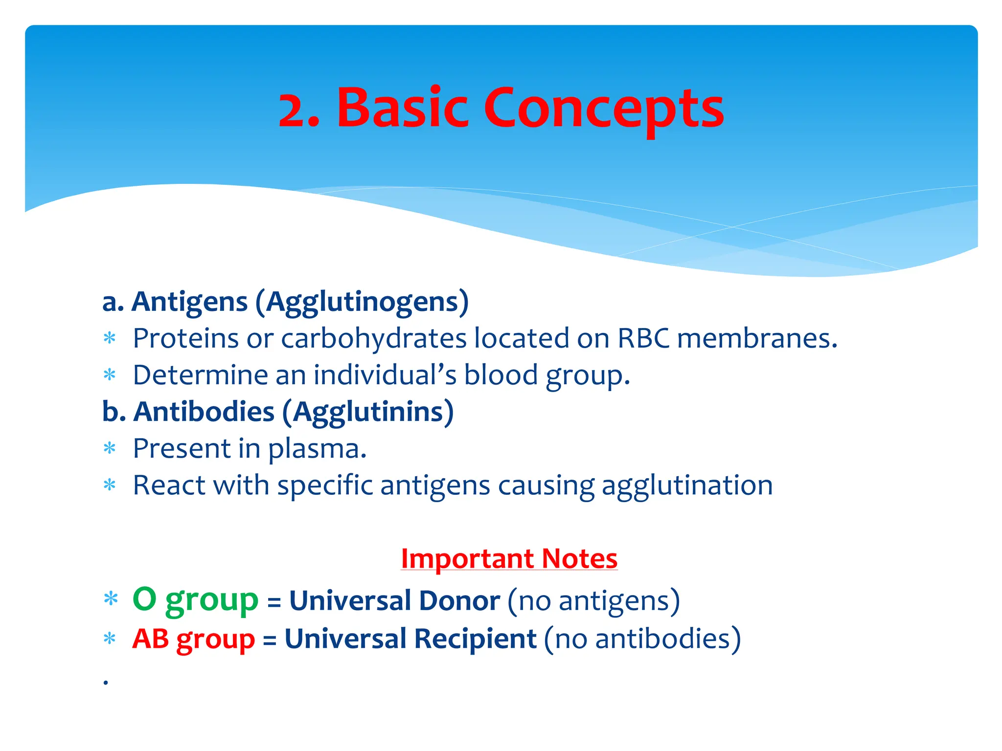 a. Antigens (Agglutinogens)
 Proteins or carbohydrates located on RBC membranes.
 Determine an individual’s blood group.
b. Antibodies (Agglutinins)
 Present in plasma.
 React with specific antigens causing agglutination
Important Notes
 O group = Universal Donor (no antigens)
 AB group = Universal Recipient (no antibodies)
.
2. Basic Concepts
 