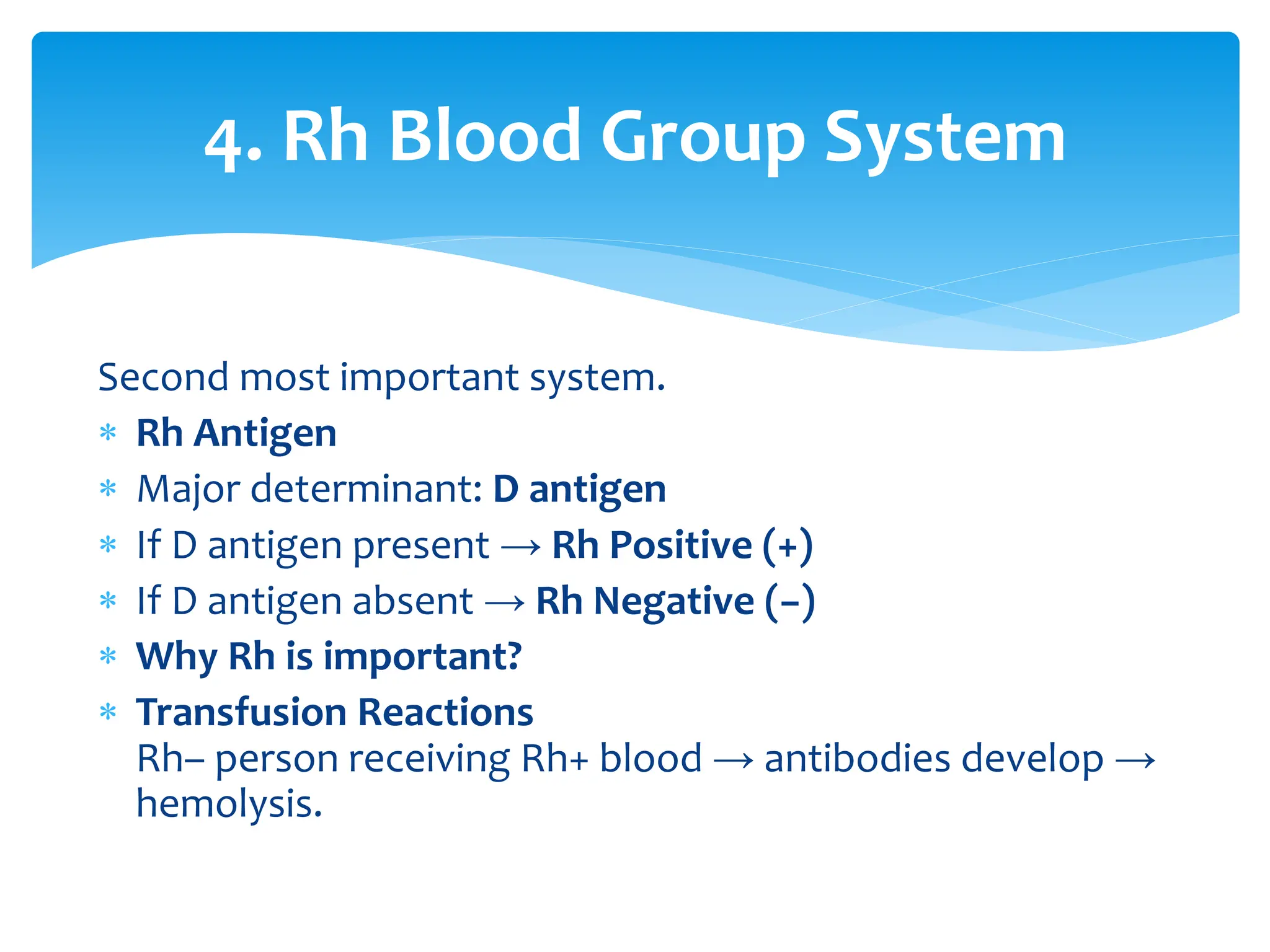 Second most important system.
 Rh Antigen
 Major determinant: D antigen
 If D antigen present → Rh Positive (+)
 If D antigen absent → Rh Negative (−)
 Why Rh is important?
 Transfusion Reactions
Rh– person receiving Rh+ blood → antibodies develop →
hemolysis.
4. Rh Blood Group System
 