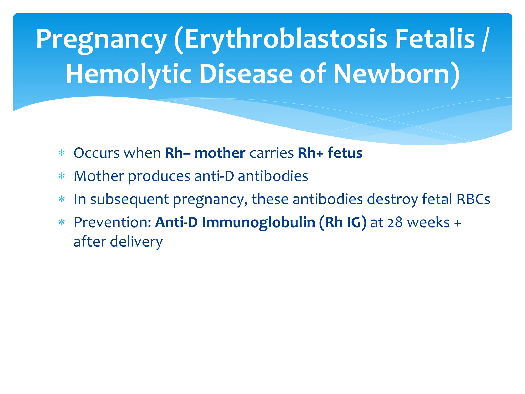  Occurs when Rh– mother carries Rh+ fetus
 Mother produces anti-D antibodies
 In subsequent pregnancy, these antibodies destroy fetal RBCs
 Prevention: Anti-D Immunoglobulin (Rh IG) at 28 weeks +
after delivery
Pregnancy (Erythroblastosis Fetalis /
Hemolytic Disease of Newborn)
 