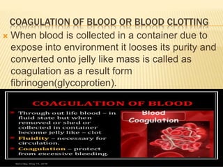 COAGULATION OF BLOOD OR BLOOD CLOTTING
 When blood is collected in a container due to
expose into environment it looses its purity and
converted onto jelly like mass is called as
coagulation as a result form
fibrinogen(glycoprotien).
 