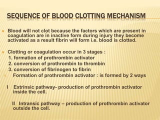 SEQUENCE OF BLOOD CLOTTING MECHANISM
 Blood will not clot because the factors which are present in
coagulation are in inactive form during injury they become
activated as a result fibrin will form i.e. blood is clotted.
 Clotting or coagulation occur in 3 stages :
1. formation of prothrombin activator
2. conversion of prothrombin to thrombin
3. conversion of fibrinogen to fibrin
1. Formation of prothrombin activator : is formed by 2 ways
I Extrinsic pathway- production of prothrombin activator
inside the cell.
II Intransic pathway – production of prothrombin activator
outside the cell.
 