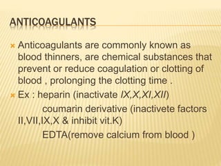 ANTICOAGULANTS
 Anticoagulants are commonly known as
blood thinners, are chemical substances that
prevent or reduce coagulation or clotting of
blood , prolonging the clotting time .
 Ex : heparin (inactivate IX,X,XI,XII)
coumarin derivative (inactivete factors
II,VII,IX,X & inhibit vit.K)
EDTA(remove calcium from blood )
 