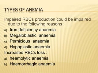TYPES OF ANEMIA
Impaired RBCs production could be impaired
due to the following reasons :
a) Iron deficiency anaemia
b) Megaloblastic anaemia
c) Pernicious anaemia
d) Hypoplastic anaemia
Increased RBCs loss :
a) heamolytic anaemia
b) Haemorrhagic anaemia
 