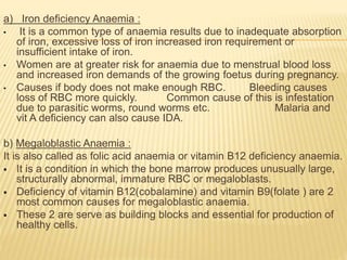 a) Iron deficiency Anaemia :
• It is a common type of anaemia results due to inadequate absorption
of iron, excessive loss of iron increased iron requirement or
insufficient intake of iron.
• Women are at greater risk for anaemia due to menstrual blood loss
and increased iron demands of the growing foetus during pregnancy.
• Causes if body does not make enough RBC. Bleeding causes
loss of RBC more quickly. Common cause of this is infestation
due to parasitic worms, round worms etc. Malaria and
vit A deficiency can also cause IDA.
b) Megaloblastic Anaemia :
It is also called as folic acid anaemia or vitamin B12 deficiency anaemia.
 It is a condition in which the bone marrow produces unusually large,
structurally abnormal, immature RBC or megaloblasts.
 Deficiency of vitamin B12(cobalamine) and vitamin B9(folate ) are 2
most common causes for megaloblastic anaemia.
 These 2 are serve as building blocks and essential for production of
healthy cells.
 