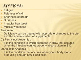 SYMPTOMS :
 Fatigue
 Paleness of skin
 Shortness of breath
 Dizziness
 Irregular heartbeat
 Muscle weakness
Treatment
• Deficiency can be treated with apprpriate changes to the diet
and the administration of suppliments.
C) Pernicious Anaemia :
 It is the condition in which decrease in RBC that occures
when the intestine cannot properly absorb vitamin B12.
D) Aplastic Anaemia :
• It is the condition that occures when yoour body stops
producing enough new blood cells.
 