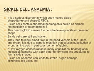 SICKLE CELL ANAEMIA :
 It is a serious disorder in which body makes sickle
shaped(crescent shaped) RBCs.
 Sickle cells contain abnormal heamoglobin called as sickled
heamoglobin or heamoglobin S.
 This heamoglobin causes the cells to develop sickle or crescent
shape.
 Sickle cells are stiff and sticky .
 They tend to block blood flow in the bood vessels of the limbs
and organ, it is due to genetic mutation that causes substitution of
wrong amino acid in particular portion of globin.
 At low oxygen concentration in many cappillaries, heamoglobin
molecules combine with each other to formfibre like structures to
form sickle shape.
 Sickle cell Anaemia can leads to stroke, organ damage,
blindness, leg ulcer, etc.
 