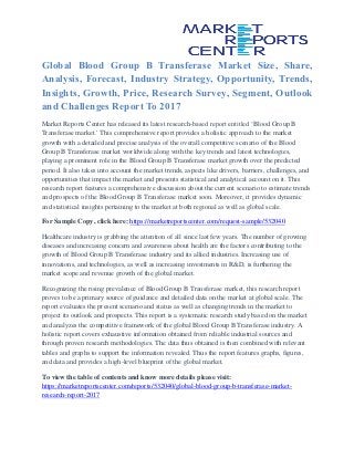 Global Blood Group B Transferase Market Size, Share,
Analysis, Forecast, Industry Strategy, Opportunity, Trends,
Insights, Growth, Price, Research Survey, Segment, Outlook
and Challenges Report To 2017
Market Reports Center has released its latest research-based report entitled ‘Blood Group B
Transferase market.' This comprehensive report provides a holistic approach to the market
growth with a detailed and precise analysis of the overall competitive scenario of the Blood
Group B Transferase market worldwide along with the key trends and latest technologies,
playing a prominent role in the Blood Group B Transferase market growth over the predicted
period. It also takes into account the market trends, aspects like drivers, barriers, challenges, and
opportunities that impact the market and presents statistical and analytical account on it. This
research report features a comprehensive discussion about the current scenario to estimate trends
and prospects of the Blood Group B Transferase market soon. Moreover, it provides dynamic
and statistical insights pertaining to the market at both regional as well as global scale.
For Sample Copy, click here: https://marketreportscenter.com/request-sample/532040
Healthcare industry is grabbing the attention of all since last few years. The number of growing
diseases and increasing concern and awareness about health are the factors contributing to the
growth of Blood Group B Transferase industry and its allied industries. Increasing use of
innovations, and technologies, as well as increasing investments in R&D, is furthering the
market scope and revenue growth of the global market.
Recognizing the rising prevalence of Blood Group B Transferase market, this research report
proves to be a primary source of guidance and detailed data on the market at global scale. The
report evaluates the present scenario and status as well as changing trends in the market to
project its outlook and prospects. This report is a systematic research study based on the market
and analyzes the competitive framework of the global Blood Group B Transferase industry. A
holistic report covers exhaustive information obtained from reliable industrial sources and
through proven research methodologies. The data thus obtained is then combined with relevant
tables and graphs to support the information revealed. Thus the report features graphs, figures,
and data and provides a high-level blueprint of the global market.
To view the table of contents and know more details please visit:
https://marketreportscenter.com/reports/532040/global-blood-group-b-transferase-market-
research-report-2017
 
