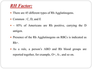 RH Factor:
 There are 45 different types of Rh Agglutinogens.
 Common : C, D, and E
 ~ 85% of Americans are Rh positive, carrying the D
antigen.
 Presence of the Rh Agglutinogens on RBCs is indicated as
Rh+.
 As a rule, a person’s ABO and Rh blood groups are
reported together, for example, O+, A-, and so on.
 