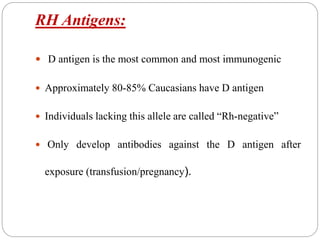 RH Antigens:
 D antigen is the most common and most immunogenic
 Approximately 80-85% Caucasians have D antigen
 Individuals lacking this allele are called “Rh-negative”
 Only develop antibodies against the D antigen after
exposure (transfusion/pregnancy).
 