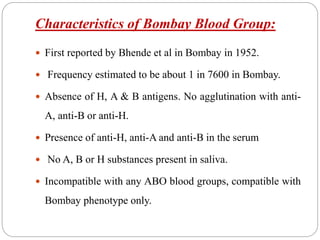 Characteristics of Bombay Blood Group:
 First reported by Bhende et al in Bombay in 1952.
 Frequency estimated to be about 1 in 7600 in Bombay.
 Absence of H, A & B antigens. No agglutination with anti-
A, anti-B or anti-H.
 Presence of anti-H, anti-A and anti-B in the serum
 No A, B or H substances present in saliva.
 Incompatible with any ABO blood groups, compatible with
Bombay phenotype only.
 
