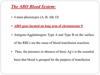 The ABO Blood System:
 4 main phenotypes (A, B, AB, O)
 ABO gene located on long arm of chromosome 9.
 Antigens/Agglutinogens Type A and Type B on the surface
of the RBCs are the cause of blood transfusion reactions.
 Thus, the presence or absence of these Ag’s is the essential
basis that blood is grouped for the purpose of transfusion
 