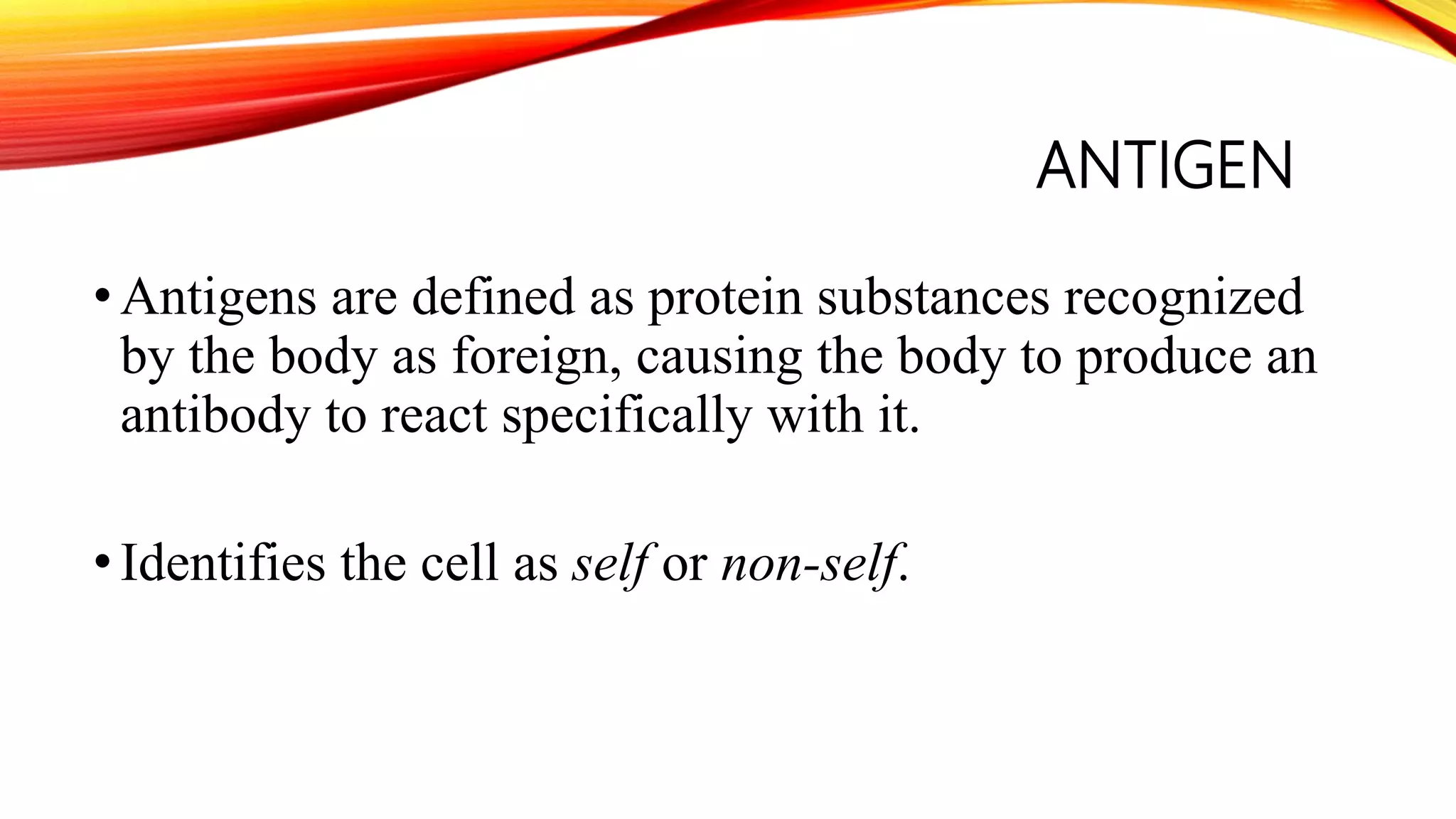 ANTIGEN
•Antigens are defined as protein substances recognized
by the body as foreign, causing the body to produce an
antibody to react specifically with it.
•Identifies the cell as self or non-self.
 