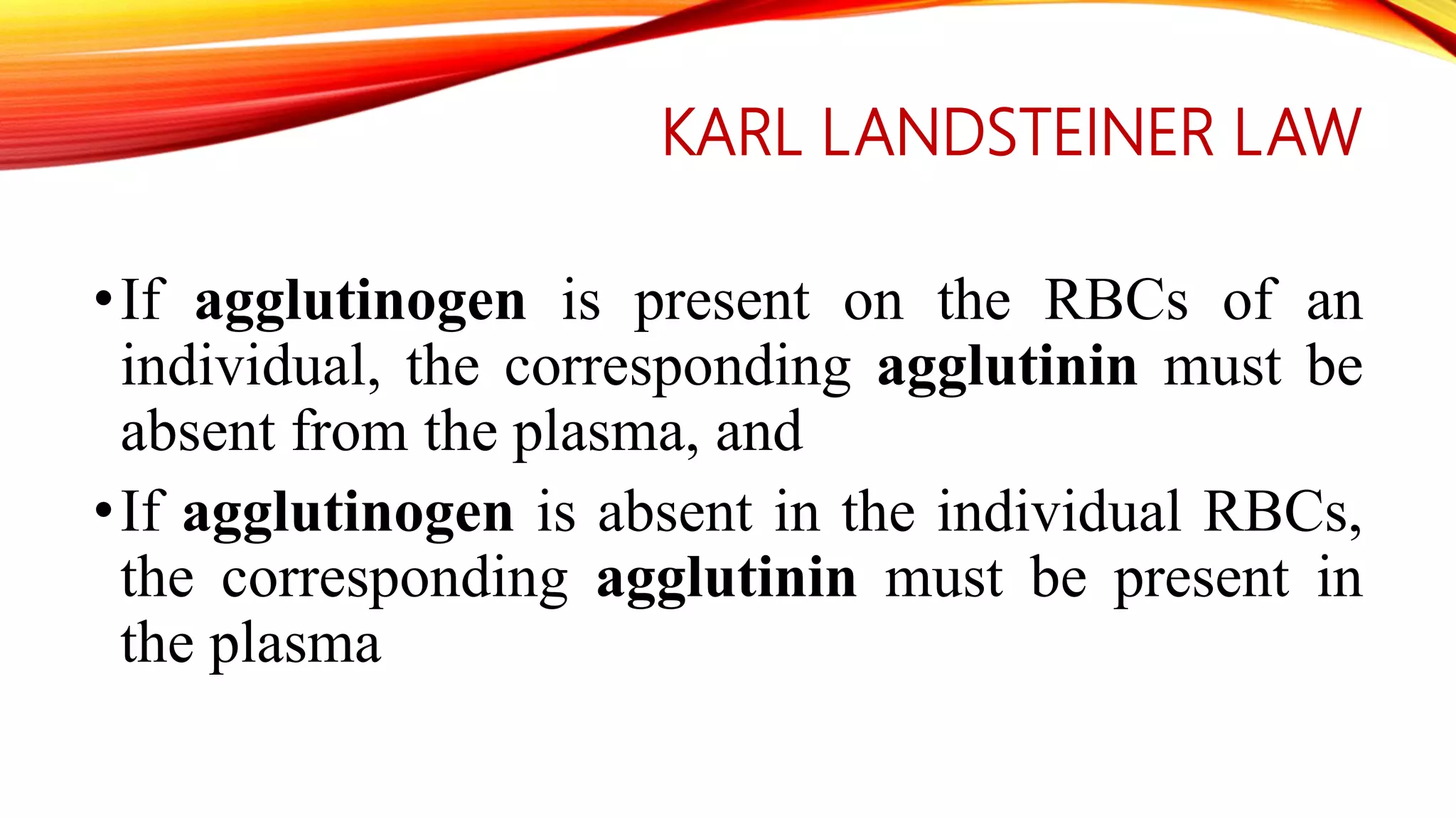 KARL LANDSTEINER LAW
•If agglutinogen is present on the RBCs of an
individual, the corresponding agglutinin must be
absent from the plasma, and
•If agglutinogen is absent in the individual RBCs,
the corresponding agglutinin must be present in
the plasma
 