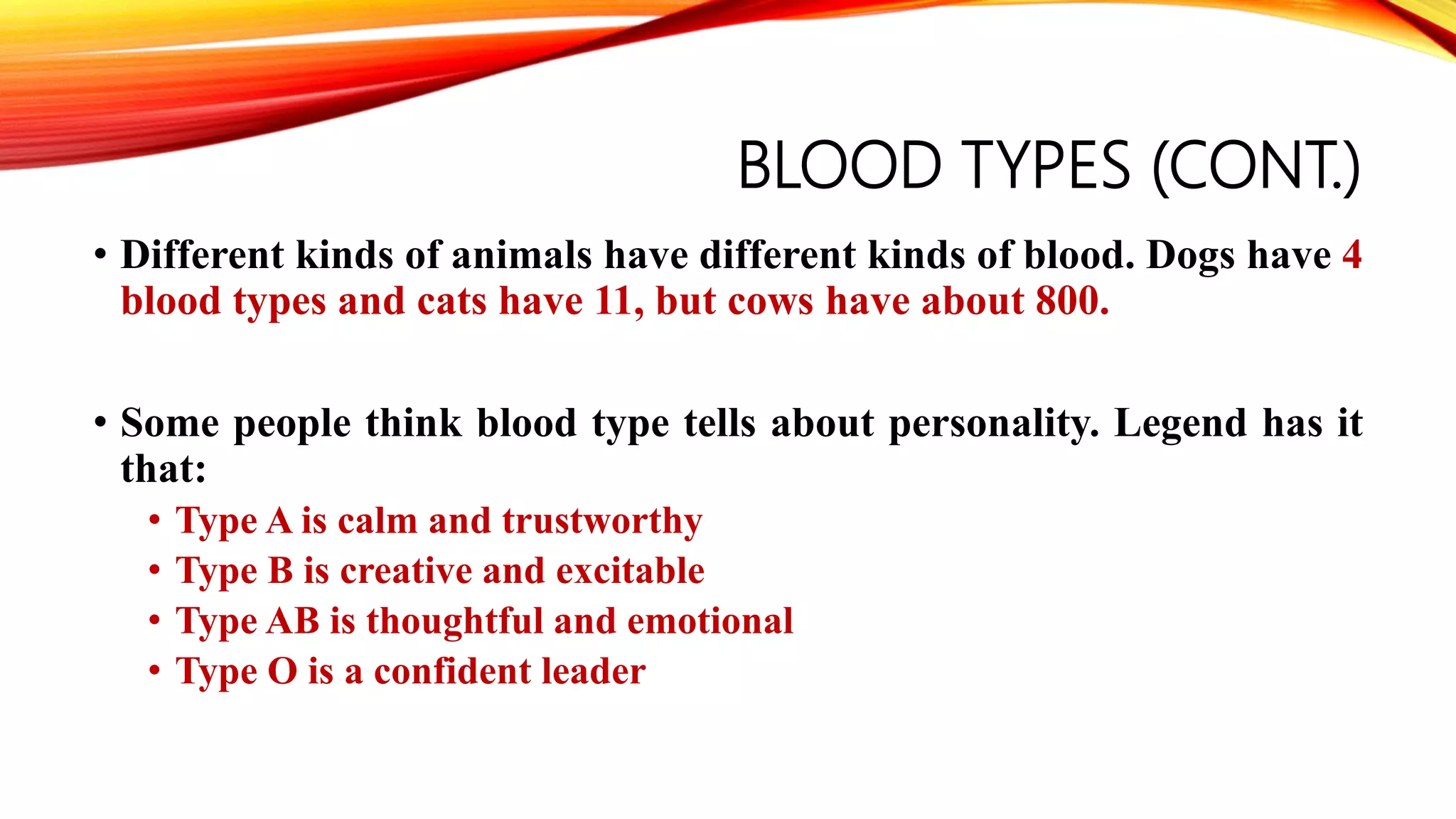 BLOOD TYPES (CONT.)
• Different kinds of animals have different kinds of blood. Dogs have 4
blood types and cats have 11, but cows have about 800.
• Some people think blood type tells about personality. Legend has it
that:
• Type A is calm and trustworthy
• Type B is creative and excitable
• Type AB is thoughtful and emotional
• Type O is a confident leader
 