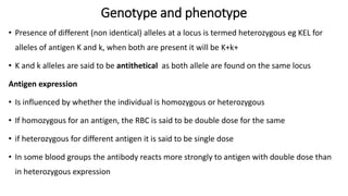 Genotype and phenotype
• Presence of different (non identical) alleles at a locus is termed heterozygous eg KEL for
alleles of antigen K and k, when both are present it will be K+k+
• K and k alleles are said to be antithetical as both allele are found on the same locus
Antigen expression
• Is influenced by whether the individual is homozygous or heterozygous
• If homozygous for an antigen, the RBC is said to be double dose for the same
• if heterozygous for different antigen it is said to be single dose
• In some blood groups the antibody reacts more strongly to antigen with double dose than
in heterozygous expression
 