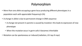 Polymorphism
• More than one allele occupying a gene locus producing different phenotypes in a
population each with appreciable frequency(>1%)
• A change in allele is due to permanent change in DNA sequence
• A change not present in parents is caused by mutation: this leads to expression of new
phenotype
• When the mutation occur in germ cells it becomes inheritable
• Mutation can be spontaneous or induced (radiation, UV rays X-rays)
 