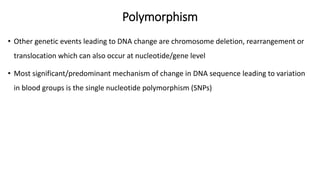 Polymorphism
• Other genetic events leading to DNA change are chromosome deletion, rearrangement or
translocation which can also occur at nucleotide/gene level
• Most significant/predominant mechanism of change in DNA sequence leading to variation
in blood groups is the single nucleotide polymorphism (SNPs)
 