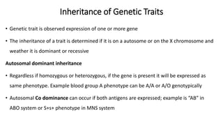Inheritance of Genetic Traits
• Genetic trait is observed expression of one or more gene
• The inheritance of a trait is determined if it is on a autosome or on the X chromosome and
weather it is dominant or recessive
Autosomal dominant inheritance
• Regardless if homozygous or heterozygous, if the gene is present it will be expressed as
same phenotype. Example blood group A phenotype can be A/A or A/O genotypically
• Autosomal Co dominance can occur if both antigens are expressed; example is “AB” in
ABO system or S+s+ phenotype in MNS system
 
