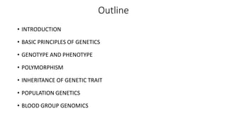 Outline
• INTRODUCTION
• BASIC PRINCIPLES OF GENETICS
• GENOTYPE AND PHENOTYPE
• POLYMORPHISM
• INHERITANCE OF GENETIC TRAIT
• POPULATION GENETICS
• BLOOD GROUP GENOMICS
 