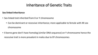 Inheritance of Genetic Traits
Sex linked inheritance
• Sex linked trait inherited from X or Y chromosome
• Can be dominant or recessive inheritance; more applicable to female with XX sex
chromosome
• X borne gene don’t have homolog (similar DNA sequence) on Y chromosome hence the
recessive trait is more prevalent in males due to XY chromosomes
 