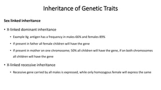 Inheritance of Genetic Traits
Sex linked inheritance
• X-linked dominant inheritance
• Example Xg antigen has a frequency in males-66% and females 89%
• If present in father all female children will have the gene
• If present in mother on one chromosome; 50% all children will have the gene, if on both chromosomes
all children will have the gene
• X-linked recessive inheritance
• Recessive gene carried by all males is expressed, while only homozygous female will express the same
 
