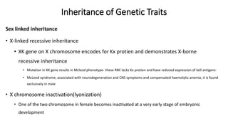 Inheritance of Genetic Traits
Sex linked inheritance
• X-linked recessive inheritance
• XK gene on X chromosome encodes for Kx protien and demonstrates X-borne
recessive inheritance
• Mutation in XK gene results in Mcleod phenotype- these RBC lacks Kx protien and have reduced expression of kell antigens-
• McLeod syndrome; associated with neurodegeneration and CNS symptoms and compensated haemolytic anemia, it is found
exclusively in male
• X chromosome inactivation(lyonization)
• One of the two chromosome in female becomes inactivated at a very early stage of embryonic
development
 
