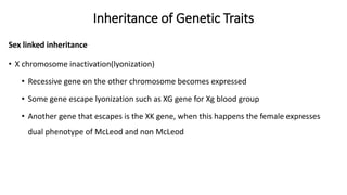 Inheritance of Genetic Traits
Sex linked inheritance
• X chromosome inactivation(lyonization)
• Recessive gene on the other chromosome becomes expressed
• Some gene escape lyonization such as XG gene for Xg blood group
• Another gene that escapes is the XK gene, when this happens the female expresses
dual phenotype of McLeod and non McLeod
 