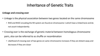 Inheritance of Genetic Traits
Linkage and crossing over
• Linkage is the physical association between two genes located on the same chromosome
• RHD and RHCE encoding the RH system are found on chromosome 1 which have a linked locie and do
not assort independently
• Crossing over is the exchange of genetic material between homologous chromosome
pairs, also can be referred to as shuffle or recombination
• Likelihood of crossing over of two genes on same chromosome increases if they are distant away and
decreases if they are closer
 