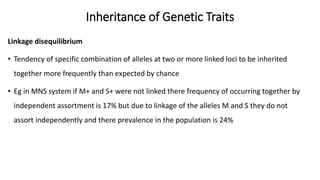 Inheritance of Genetic Traits
Linkage disequilibrium
• Tendency of specific combination of alleles at two or more linked loci to be inherited
together more frequently than expected by chance
• Eg in MNS system if M+ and S+ were not linked there frequency of occurring together by
independent assortment is 17% but due to linkage of the alleles M and S they do not
assort independently and there prevalence in the population is 24%
 