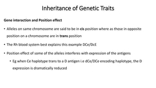 Inheritance of Genetic Traits
Gene interaction and Position effect
• Alleles on same chromosome are said to be in cis position where as those in opposite
position on a chromosome are in trans position
• The Rh blood system best explains this example DCe/DcE
• Position effect of some of the alleles interferes with expression of the antigens
• Eg when Ce haplotype trans to a D antigen i.e dCe/DCe encoding haplotype, the D
expression is dramatically reduced
 